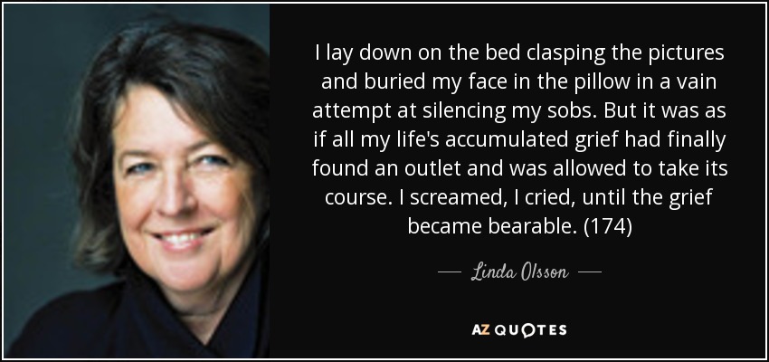 I lay down on the bed clasping the pictures and buried my face in the pillow in a vain attempt at silencing my sobs. But it was as if all my life's accumulated grief had finally found an outlet and was allowed to take its course. I screamed, I cried, until the grief became bearable. (174) - Linda Olsson