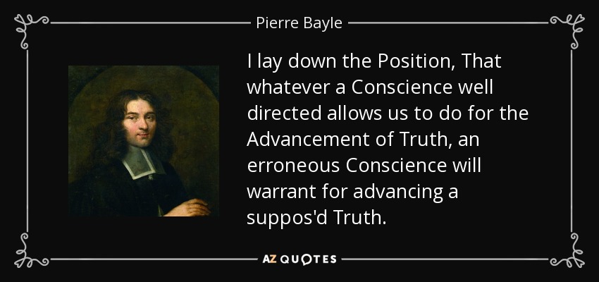 I lay down the Position, That whatever a Conscience well directed allows us to do for the Advancement of Truth, an erroneous Conscience will warrant for advancing a suppos'd Truth. - Pierre Bayle