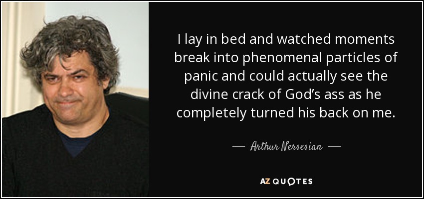 I lay in bed and watched moments break into phenomenal particles of panic and could actually see the divine crack of God’s ass as he completely turned his back on me. - Arthur Nersesian