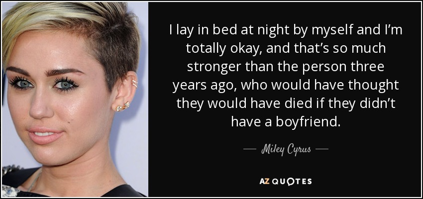 I lay in bed at night by myself and I’m totally okay, and that’s so much stronger than the person three years ago, who would have thought they would have died if they didn’t have a boyfriend. - Miley Cyrus