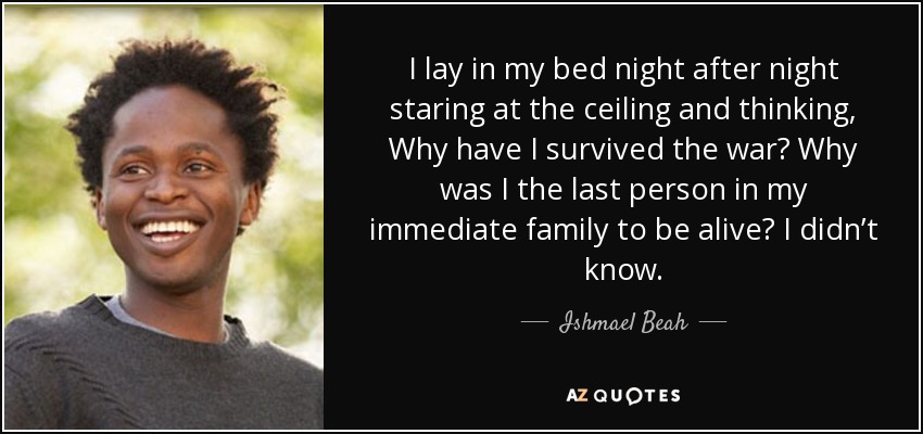 I lay in my bed night after night staring at the ceiling and thinking, Why have I survived the war? Why was I the last person in my immediate family to be alive? I didn’t know. - Ishmael Beah