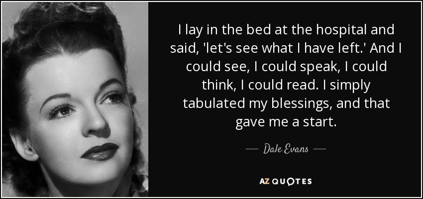 I lay in the bed at the hospital and said, 'let's see what I have left.' And I could see, I could speak, I could think, I could read. I simply tabulated my blessings, and that gave me a start. - Dale Evans