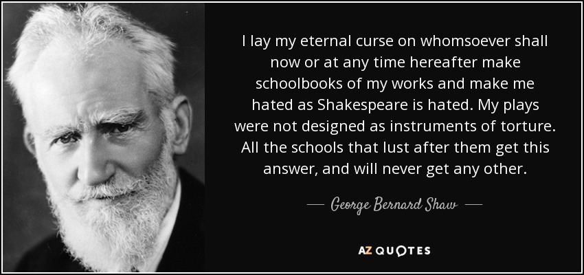 I lay my eternal curse on whomsoever shall now or at any time hereafter make schoolbooks of my works and make me hated as Shakespeare is hated. My plays were not designed as instruments of torture. All the schools that lust after them get this answer, and will never get any other. - George Bernard Shaw