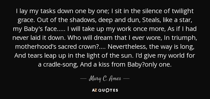 I lay my tasks down one by one; I sit in the silence of twilight grace. Out of the shadows, deep and dun, Steals, like a star, my Baby's face. .... I will take up my work once more, As if I had never laid it down. Who will dream that I ever wore, In triumph, motherhood's sacred crown? .... Nevertheless, the way is long, And tears leap up in the light of the sun. I'd give my world for a cradle-song, And a kiss from Baby?only one. - Mary C. Ames