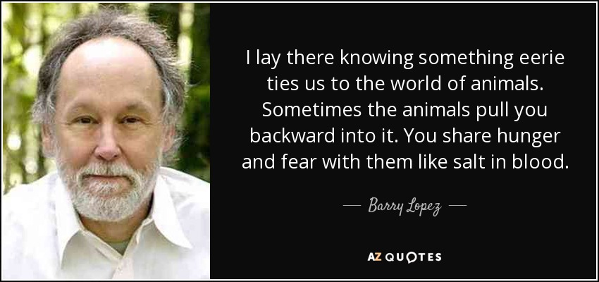 I lay there knowing something eerie ties us to the world of animals. Sometimes the animals pull you backward into it. You share hunger and fear with them like salt in blood. - Barry Lopez