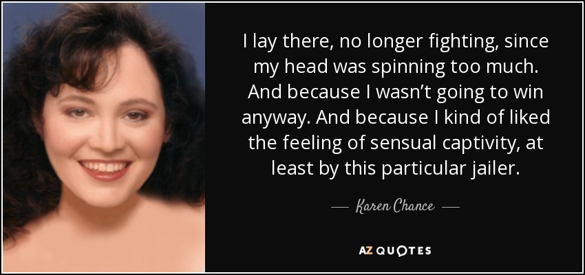 I lay there, no longer fighting, since my head was spinning too much. And because I wasn’t going to win anyway. And because I kind of liked the feeling of sensual captivity, at least by this particular jailer. - Karen Chance