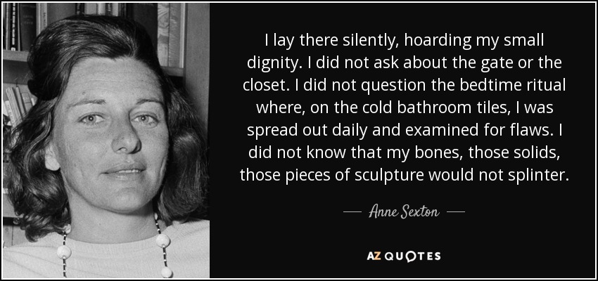 I lay there silently, hoarding my small dignity. I did not ask about the gate or the closet. I did not question the bedtime ritual where, on the cold bathroom tiles, I was spread out daily and examined for flaws. I did not know that my bones, those solids, those pieces of sculpture would not splinter. - Anne Sexton
