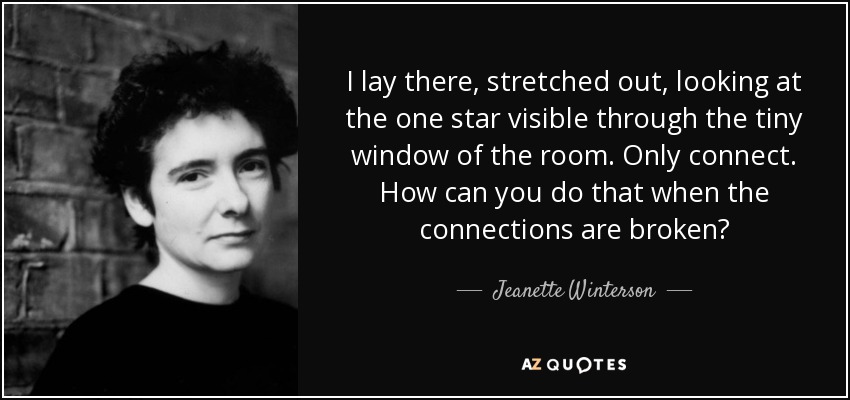 I lay there, stretched out, looking at the one star visible through the tiny window of the room. Only connect. How can you do that when the connections are broken? - Jeanette Winterson