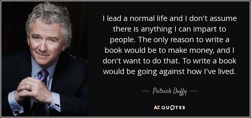 I lead a normal life and I don't assume there is anything I can impart to people. The only reason to write a book would be to make money, and I don't want to do that. To write a book would be going against how I've lived. - Patrick Duffy