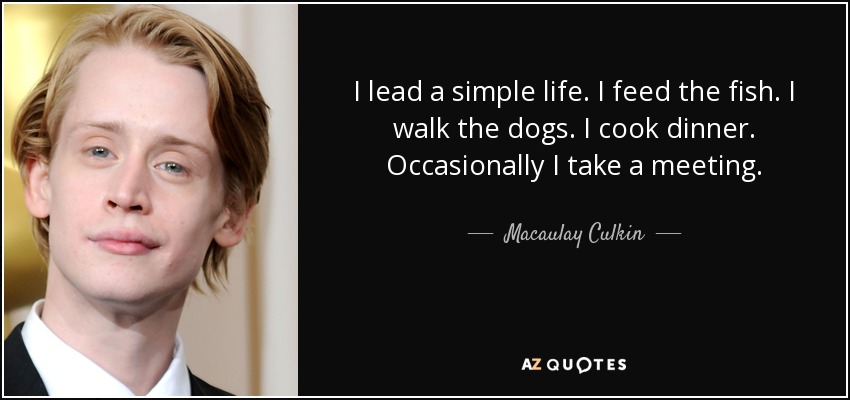 I lead a simple life. I feed the fish. I walk the dogs. I cook dinner. Occasionally I take a meeting. - Macaulay Culkin