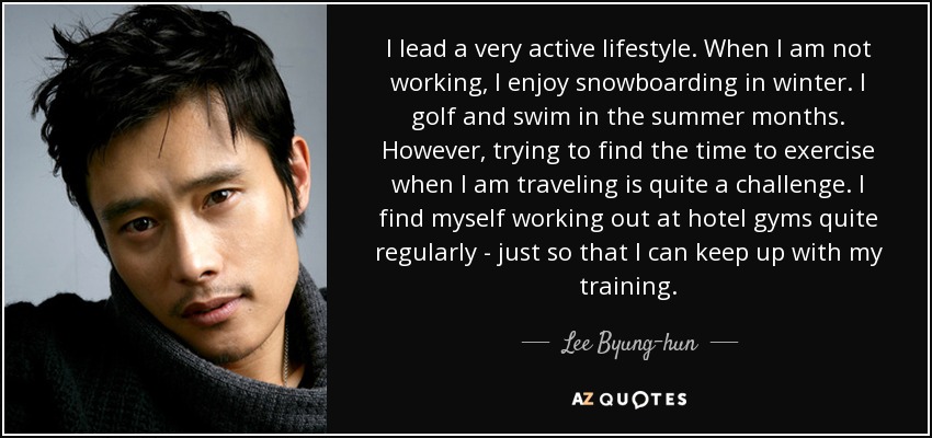 I lead a very active lifestyle. When I am not working, I enjoy snowboarding in winter. I golf and swim in the summer months. However, trying to find the time to exercise when I am traveling is quite a challenge. I find myself working out at hotel gyms quite regularly - just so that I can keep up with my training. - Lee Byung-hun