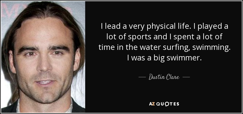 I lead a very physical life. I played a lot of sports and I spent a lot of time in the water surfing, swimming. I was a big swimmer. - Dustin Clare