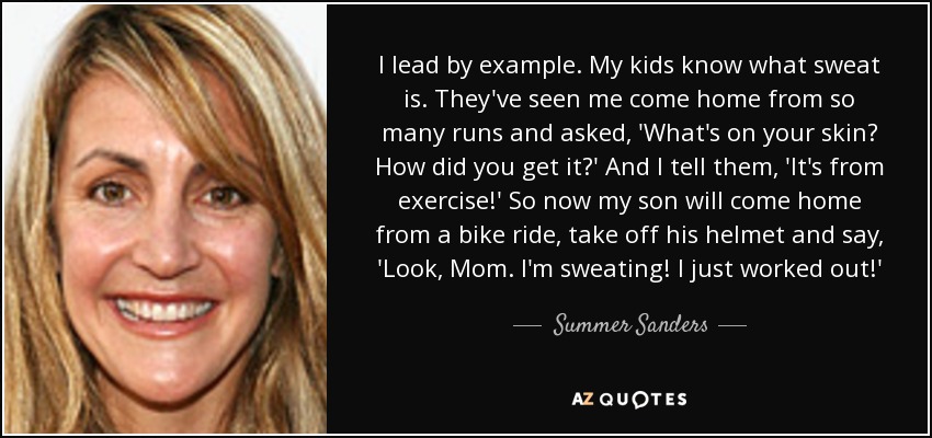 I lead by example. My kids know what sweat is. They've seen me come home from so many runs and asked, 'What's on your skin? How did you get it?' And I tell them, 'It's from exercise!' So now my son will come home from a bike ride, take off his helmet and say, 'Look, Mom. I'm sweating! I just worked out!' - Summer Sanders