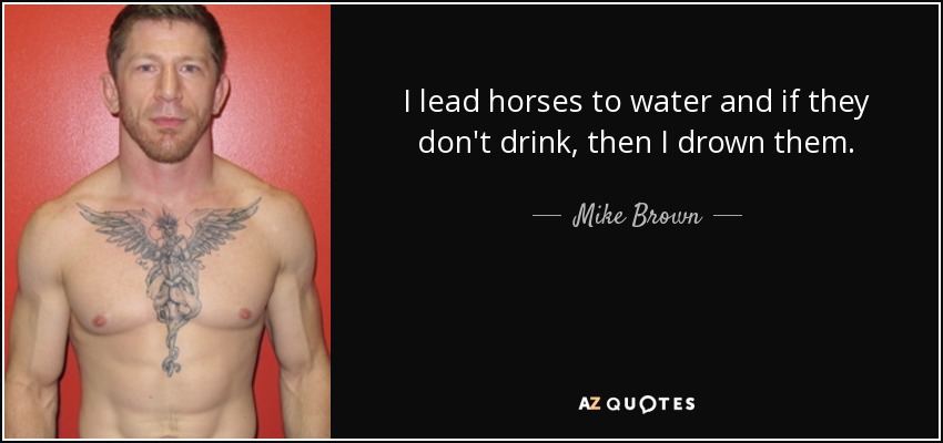 I lead horses to water and if they don't drink, then I drown them. - Mike Brown