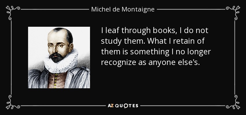 I leaf through books, I do not study them. What I retain of them is something I no longer recognize as anyone else's. - Michel de Montaigne