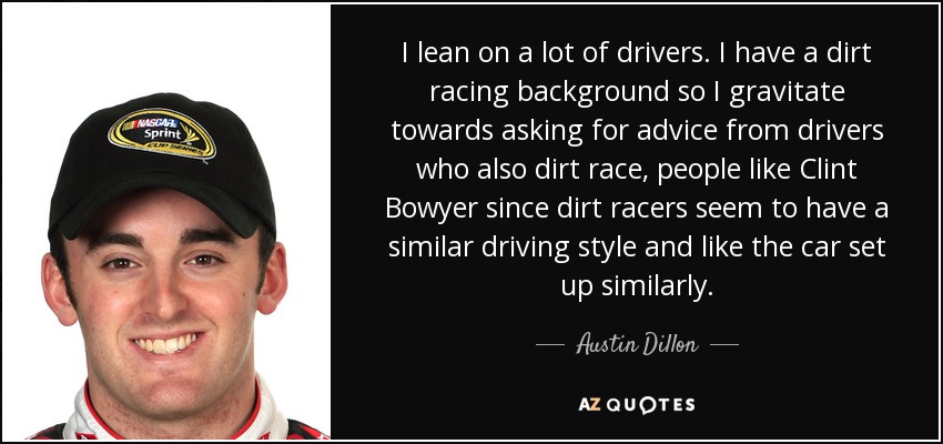 I lean on a lot of drivers. I have a dirt racing background so I gravitate towards asking for advice from drivers who also dirt race, people like Clint Bowyer since dirt racers seem to have a similar driving style and like the car set up similarly. - Austin Dillon