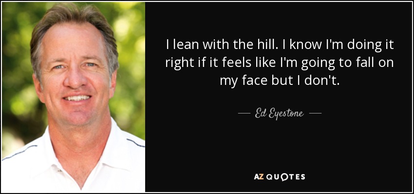I lean with the hill. I know I'm doing it right if it feels like I'm going to fall on my face but I don't. - Ed Eyestone