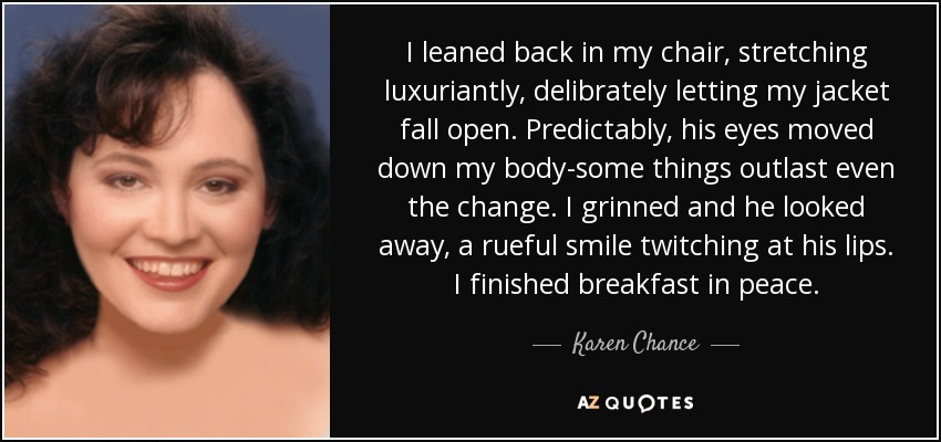 I leaned back in my chair, stretching luxuriantly, delibrately letting my jacket fall open. Predictably, his eyes moved down my body-some things outlast even the change. I grinned and he looked away, a rueful smile twitching at his lips. I finished breakfast in peace. - Karen Chance