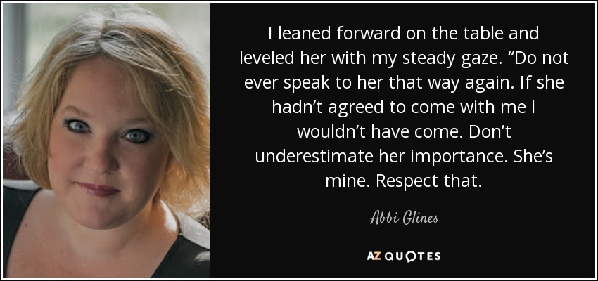 I leaned forward on the table and leveled her with my steady gaze. “Do not ever speak to her that way again. If she hadn’t agreed to come with me I wouldn’t have come. Don’t underestimate her importance. She’s mine. Respect that. - Abbi Glines