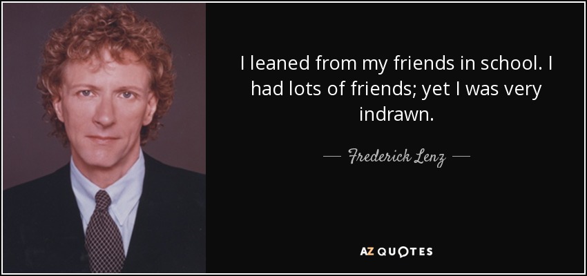 I leaned from my friends in school. I had lots of friends; yet I was very indrawn. - Frederick Lenz