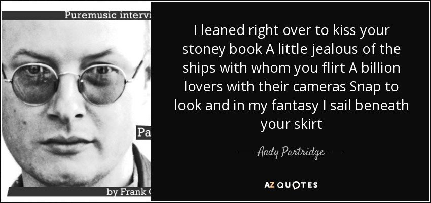 I leaned right over to kiss your stoney book A little jealous of the ships with whom you flirt A billion lovers with their cameras Snap to look and in my fantasy I sail beneath your skirt - Andy Partridge