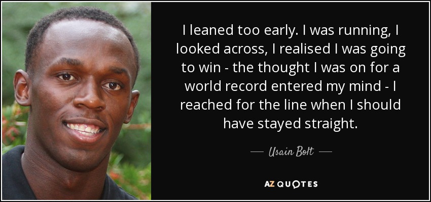 I leaned too early. I was running, I looked across, I realised I was going to win - the thought I was on for a world record entered my mind - I reached for the line when I should have stayed straight. - Usain Bolt