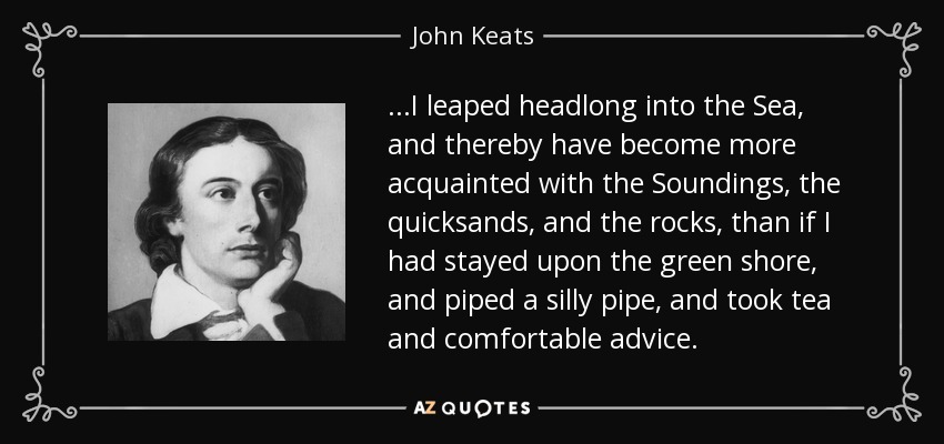 ...I leaped headlong into the Sea, and thereby have become more acquainted with the Soundings, the quicksands, and the rocks, than if I had stayed upon the green shore, and piped a silly pipe, and took tea and comfortable advice. - John Keats