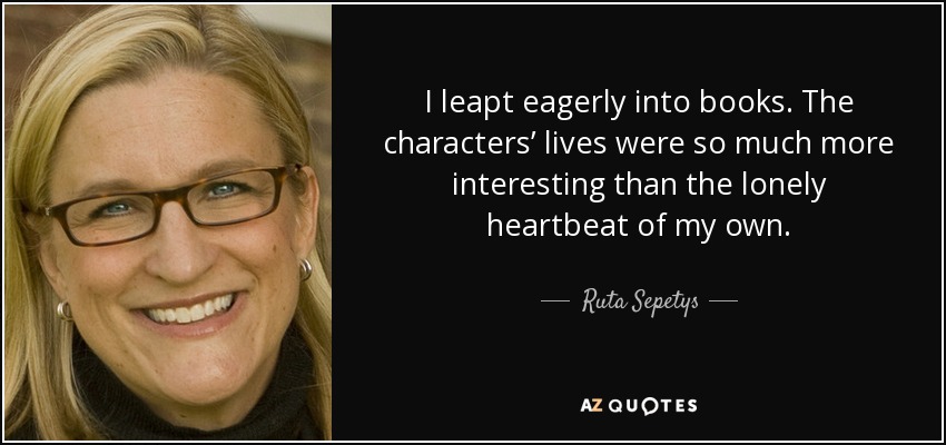 I leapt eagerly into books. The characters’ lives were so much more interesting than the lonely heartbeat of my own. - Ruta Sepetys