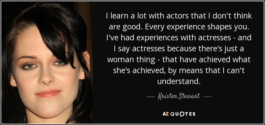 I learn a lot with actors that I don't think are good. Every experience shapes you. I've had experiences with actresses - and I say actresses because there's just a woman thing - that have achieved what she's achieved, by means that I can't understand. - Kristen Stewart