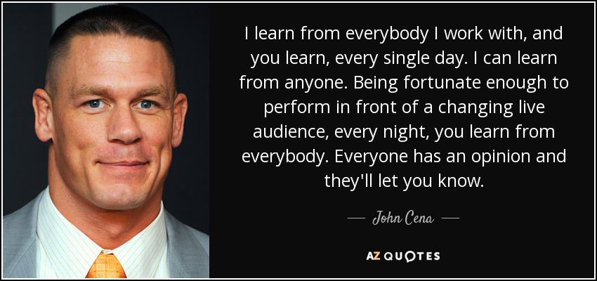 I learn from everybody I work with, and you learn, every single day. I can learn from anyone. Being fortunate enough to perform in front of a changing live audience, every night, you learn from everybody. Everyone has an opinion and they'll let you know. - John Cena