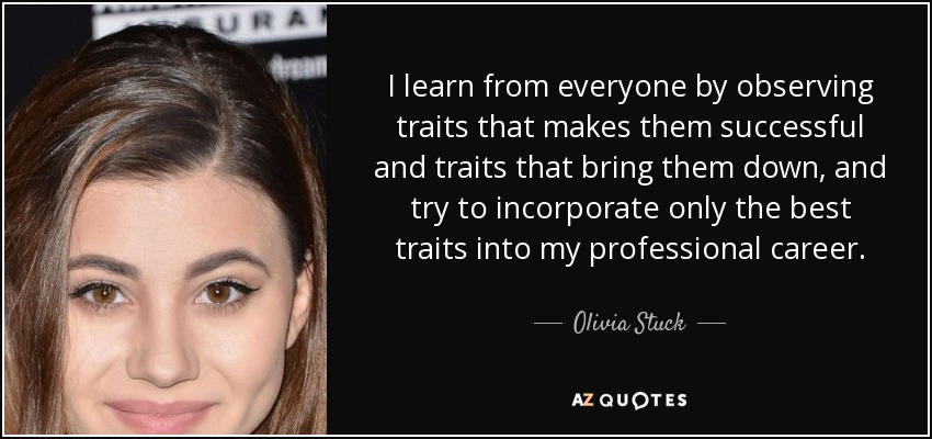 I learn from everyone by observing traits that makes them successful and traits that bring them down, and try to incorporate only the best traits into my professional career. - Olivia Stuck
