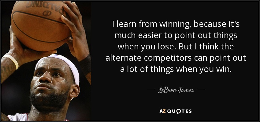 I learn from winning, because it's much easier to point out things when you lose. But I think the alternate competitors can point out a lot of things when you win. - LeBron James