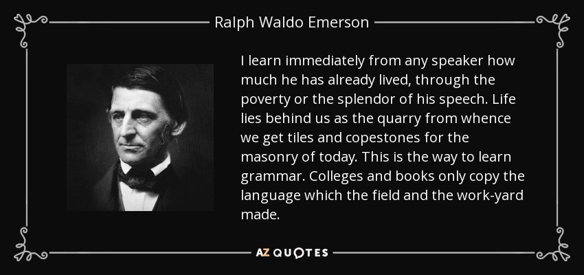 I learn immediately from any speaker how much he has already lived, through the poverty or the splendor of his speech. Life lies behind us as the quarry from whence we get tiles and copestones for the masonry of today. This is the way to learn grammar. Colleges and books only copy the language which the field and the work-yard made. - Ralph Waldo Emerson