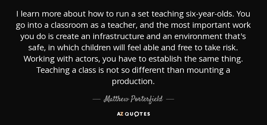 I learn more about how to run a set teaching six-year-olds. You go into a classroom as a teacher, and the most important work you do is create an infrastructure and an environment that's safe, in which children will feel able and free to take risk. Working with actors, you have to establish the same thing. Teaching a class is not so different than mounting a production. - Matthew Porterfield