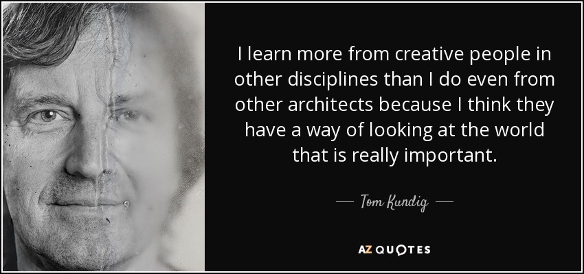 I learn more from creative people in other disciplines than I do even from other architects because I think they have a way of looking at the world that is really important. - Tom Kundig