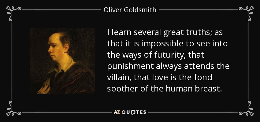 I learn several great truths; as that it is impossible to see into the ways of futurity, that punishment always attends the villain, that love is the fond soother of the human breast. - Oliver Goldsmith