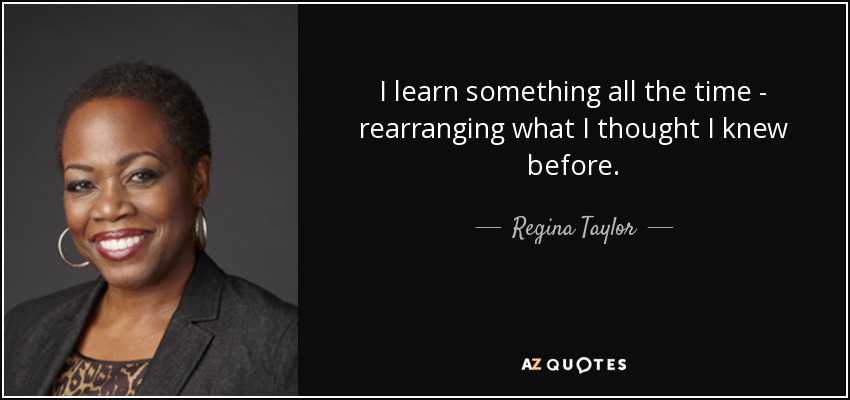 I learn something all the time - rearranging what I thought I knew before. - Regina Taylor