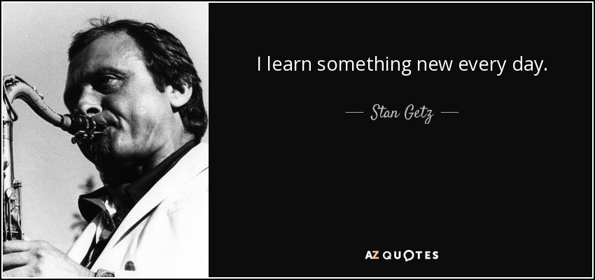 I learn something new every day. - Stan Getz