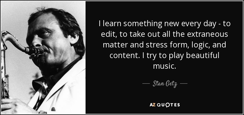 I learn something new every day - to edit, to take out all the extraneous matter and stress form, logic, and content. I try to play beautiful music. - Stan Getz