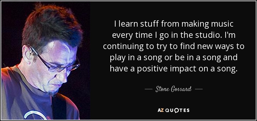 I learn stuff from making music every time I go in the studio. I'm continuing to try to find new ways to play in a song or be in a song and have a positive impact on a song. - Stone Gossard