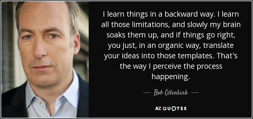 I learn things in a backward way. I learn all those limitations, and slowly my brain soaks them up, and if things go right, you just, in an organic way, translate your ideas into those templates. That's the way I perceive the process happening. - Bob Odenkirk