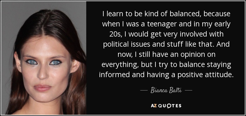 I learn to be kind of balanced, because when I was a teenager and in my early 20s, I would get very involved with political issues and stuff like that. And now, I still have an opinion on everything, but I try to balance staying informed and having a positive attitude. - Bianca Balti