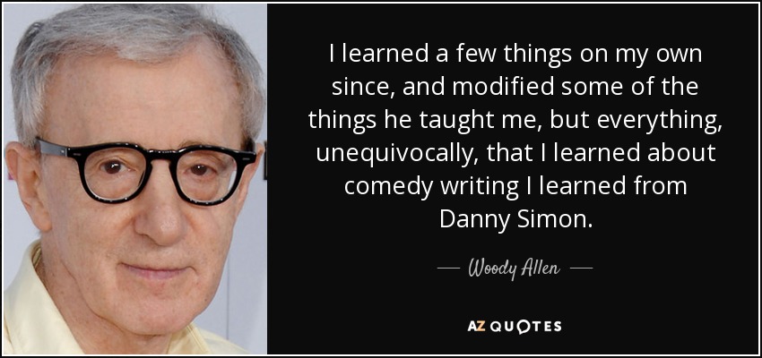 I learned a few things on my own since, and modified some of the things he taught me, but everything, unequivocally, that I learned about comedy writing I learned from Danny Simon. - Woody Allen