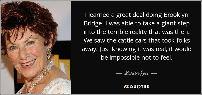 I learned a great deal doing Brooklyn Bridge. I was able to take a giant step into the terrible reality that was then. We saw the cattle cars that took folks away. Just knowing it was real, it would be impossible not to feel. - Marion Ross