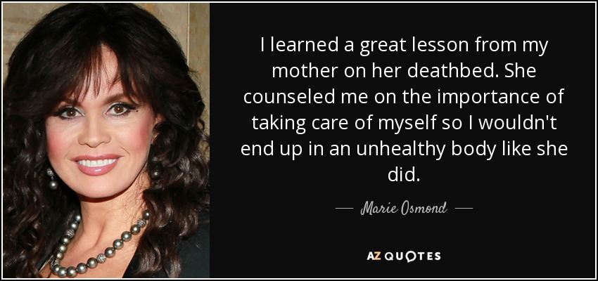 I learned a great lesson from my mother on her deathbed. She counseled me on the importance of taking care of myself so I wouldn't end up in an unhealthy body like she did. - Marie Osmond