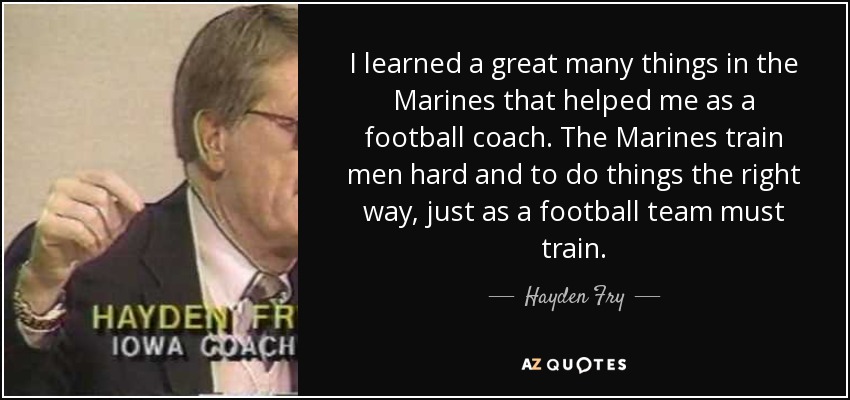 I learned a great many things in the Marines that helped me as a football coach. The Marines train men hard and to do things the right way, just as a football team must train. - Hayden Fry