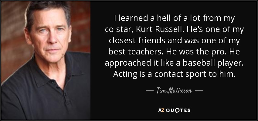 I learned a hell of a lot from my co-star, Kurt Russell. He's one of my closest friends and was one of my best teachers. He was the pro. He approached it like a baseball player. Acting is a contact sport to him. - Tim Matheson