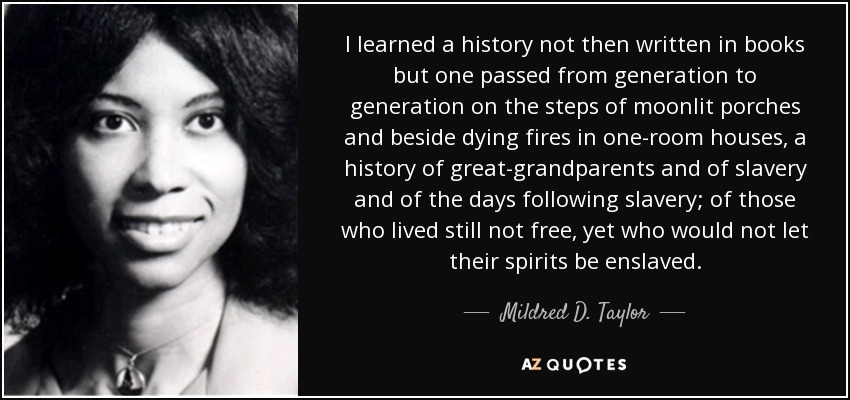 I learned a history not then written in books but one passed from generation to generation on the steps of moonlit porches and beside dying fires in one-room houses, a history of great-grandparents and of slavery and of the days following slavery; of those who lived still not free, yet who would not let their spirits be enslaved. - Mildred D. Taylor