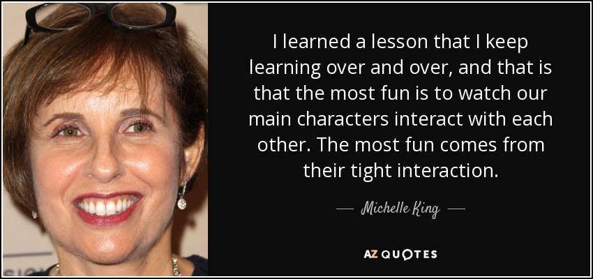 I learned a lesson that I keep learning over and over, and that is that the most fun is to watch our main characters interact with each other. The most fun comes from their tight interaction. - Michelle King