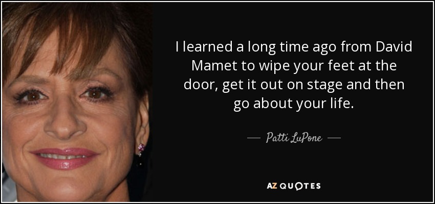 I learned a long time ago from David Mamet to wipe your feet at the door, get it out on stage and then go about your life. - Patti LuPone